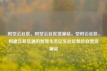 时空云社区，时空云社区货源站，空时云社区，构建互联互通的智慧生态亿乐社区低价自营货源站