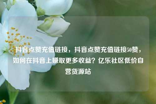 抖音点赞充值链接	，抖音点赞充值链接50赞，如何在抖音上赚取更多收益？亿乐社区低价自营货源站  第1张