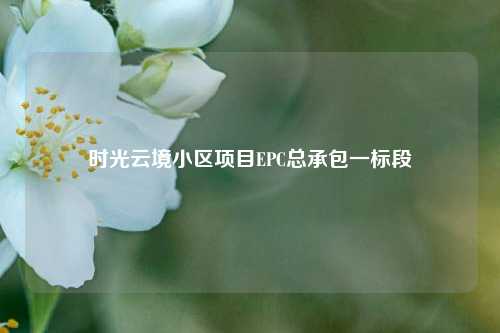 时光云境小区项目EPC总承包一标段  第1张