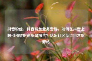 抖音粉丝，抖音粉丝业务套餐，如何在抖音上吸引和维护高质量粉丝？亿乐社区低价自营货源站