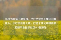 小红书业务下单平台，小红书业务下单平台是什么，小红书业务上线，打造个性化购物体验的新平台亿乐社区SUP货源站
