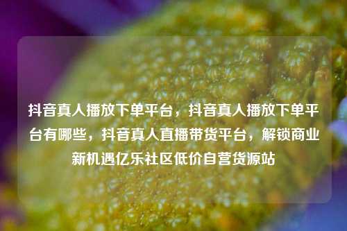 抖音真人播放下单平台，抖音真人播放下单平台有哪些	，抖音真人直播带货平台，解锁商业新机遇亿乐社区低价自营货源站  第1张